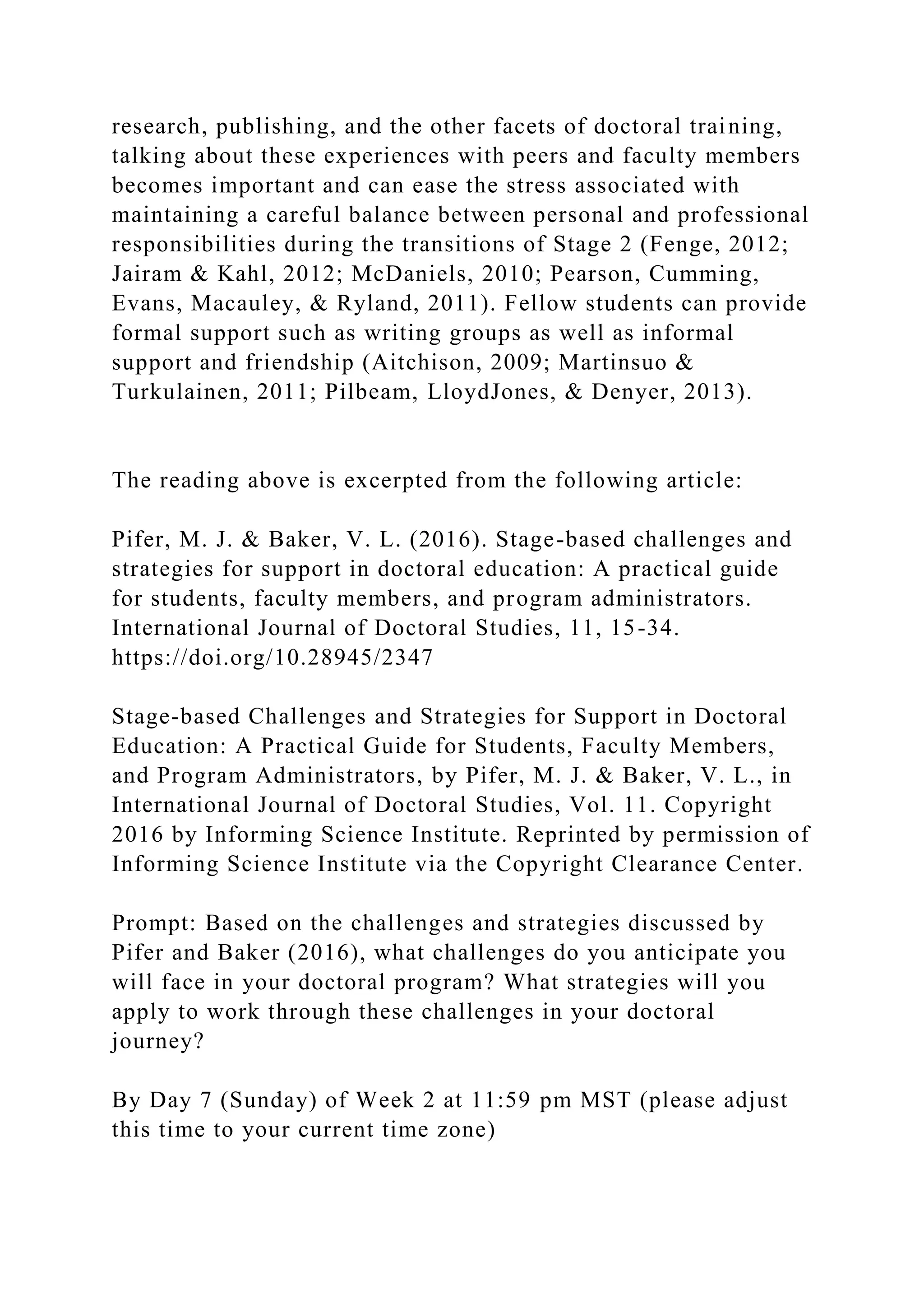 research, publishing, and the other facets of doctoral training,
talking about these experiences with peers and faculty members
becomes important and can ease the stress associated with
maintaining a careful balance between personal and professional
responsibilities during the transitions of Stage 2 (Fenge, 2012;
Jairam & Kahl, 2012; McDaniels, 2010; Pearson, Cumming,
Evans, Macauley, & Ryland, 2011). Fellow students can provide
formal support such as writing groups as well as informal
support and friendship (Aitchison, 2009; Martinsuo &
Turkulainen, 2011; Pilbeam, LloydJones, & Denyer, 2013).
The reading above is excerpted from the following article:
Pifer, M. J. & Baker, V. L. (2016). Stage-based challenges and
strategies for support in doctoral education: A practical guide
for students, faculty members, and program administrators.
International Journal of Doctoral Studies, 11, 15-34.
https://doi.org/10.28945/2347
Stage-based Challenges and Strategies for Support in Doctoral
Education: A Practical Guide for Students, Faculty Members,
and Program Administrators, by Pifer, M. J. & Baker, V. L., in
International Journal of Doctoral Studies, Vol. 11. Copyright
2016 by Informing Science Institute. Reprinted by permission of
Informing Science Institute via the Copyright Clearance Center.
Prompt: Based on the challenges and strategies discussed by
Pifer and Baker (2016), what challenges do you anticipate you
will face in your doctoral program? What strategies will you
apply to work through these challenges in your doctoral
journey?
By Day 7 (Sunday) of Week 2 at 11:59 pm MST (please adjust
this time to your current time zone)
 