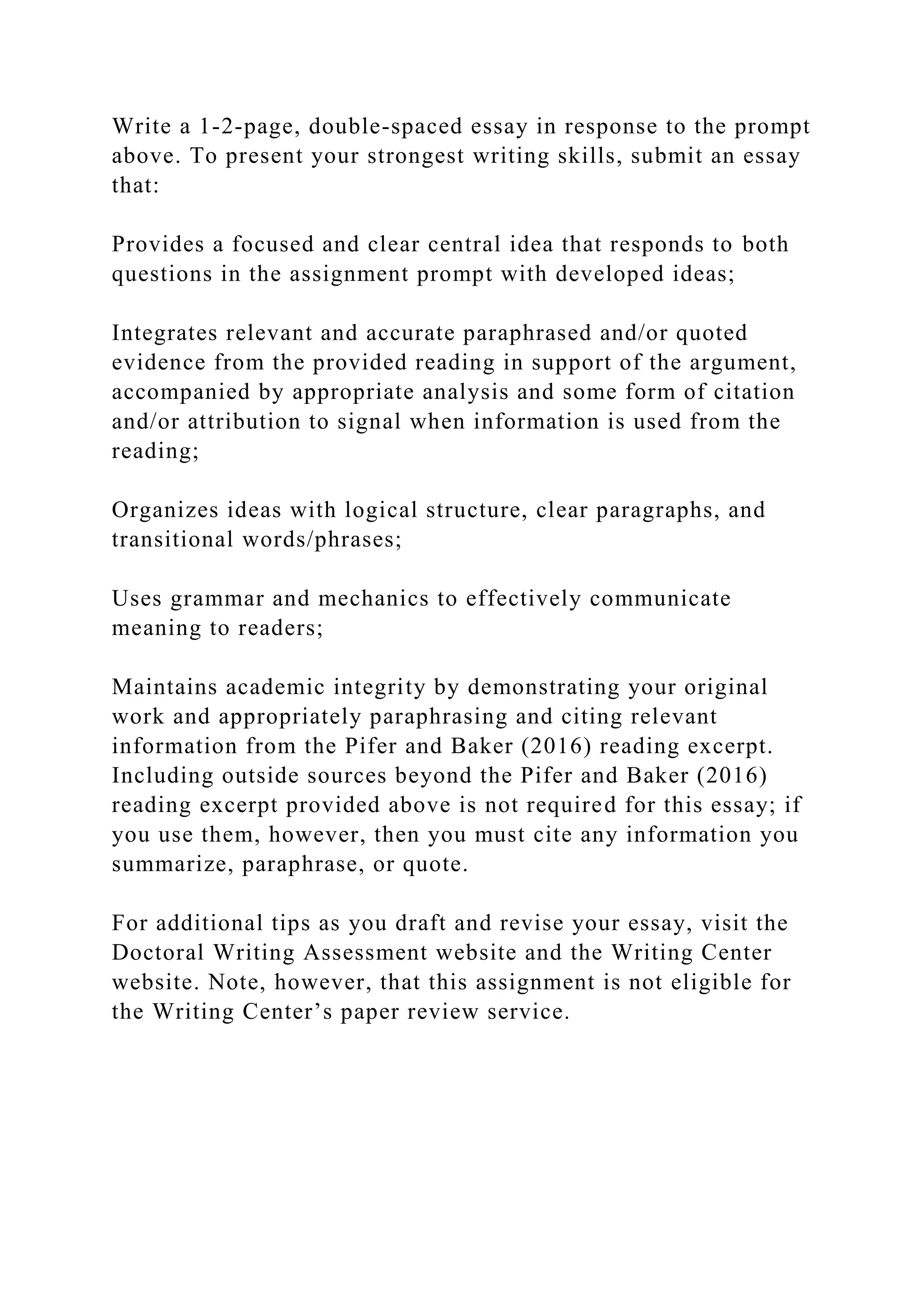 Write a 1-2-page, double-spaced essay in response to the prompt
above. To present your strongest writing skills, submit an essay
that:
Provides a focused and clear central idea that responds to both
questions in the assignment prompt with developed ideas;
Integrates relevant and accurate paraphrased and/or quoted
evidence from the provided reading in support of the argument,
accompanied by appropriate analysis and some form of citation
and/or attribution to signal when information is used from the
reading;
Organizes ideas with logical structure, clear paragraphs, and
transitional words/phrases;
Uses grammar and mechanics to effectively communicate
meaning to readers;
Maintains academic integrity by demonstrating your original
work and appropriately paraphrasing and citing relevant
information from the Pifer and Baker (2016) reading excerpt.
Including outside sources beyond the Pifer and Baker (2016)
reading excerpt provided above is not required for this essay; if
you use them, however, then you must cite any information you
summarize, paraphrase, or quote.
For additional tips as you draft and revise your essay, visit the
Doctoral Writing Assessment website and the Writing Center
website. Note, however, that this assignment is not eligible for
the Writing Center’s paper review service.
 