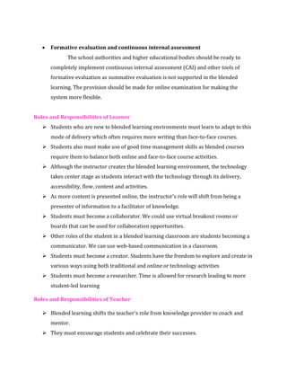 • Formative evaluation and continuous internal assessment
The school authorities and higher educational bodies should be ready to
completely implement continuous internal assessment (CAI) and other tools of
formative evaluation as summative evaluation is not supported in the blended
learning. The provision should be made for online examination for making the
system more flexible.
Roles and Responsibilities of Learner
➢ Students who are new to blended learning environments must learn to adapt to this
mode of delivery which often requires more writing than face-to-face courses.
➢ Students also must make use of good time management skills as blended courses
require them to balance both online and face-to-face course activities.
➢ Although the instructor creates the blended learning environment, the technology
takes center stage as students interact with the technology through its delivery,
accessibility, flow, content and activities.
➢ As more content is presented online, the instructor’s role will shift from being a
presenter of information to a facilitator of knowledge.
➢ Students must become a collaborator. We could use virtual breakout rooms or
boards that can be used for collaboration opportunities.
➢ Other roles of the student in a blended learning classroom are students becoming a
communicator. We can use web-based communication in a classroom.
➢ Students must become a creator. Students have the freedom to explore and create in
various ways using both traditional and online or technology activities
➢ Students must become a researcher. Time is allowed for research leading to more
student-led learning
Roles and Responsibilities of Teacher
➢ Blended learning shifts the teacher’s role from knowledge provider to coach and
mentor.
➢ They must encourage students and celebrate their successes.
 