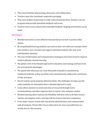 ➢ They must facilitate deep learning, discussion, and collaboration.
➢ Teachers must also coordinate cooperative grouping.
➢ They must analyze student data to make instructional decisions. Teachers can use
programs that provide immediate feedback and scores.
➢ Teachers must assess and provide actionable feedback. Ongoing assessments can be
made.
Advantages
✓ Blended instruction is more effective than purely face-to-face or purely online
classes.
✓ By using blended learning students can work on their own with new concepts which
frees teachers up to circulate and support individual students who may need
individualized attention.
✓ The uses of information and communication techniques have been found to improve
student attitudes towards learning.
✓ The global reach of the blended approach to education and training continues to be
one of its greatest advantages.
✓ The speed with which you can reach thousands of people is unmatched by
traditional methods as they can all be reach simultaneously without the restrictions
of time and space.
✓ Not all content can be properly delivered online. The challenges of using a purely
online modality are eliminated when a blended approach is used.
✓ It also allows students to avoid costs that are incurred through travel,
accommodations and other expenses that are tied to ‘time and place studies.
✓ Blended learning allows learners the flexibility with their time to do their lessons
anytime and anyplace until a meeting with the lecturer becomes compulsory.
✓ It can make it easier to deal with educational administration and communication
with all students. Virtual office hours make tutors far more accessible than in a
strictly face-to- face scenario.
 