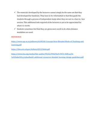 ✓ The materials developed by the lecturers cannot simply be the same set that they
had developed for handouts. They have to be reformatted so that they guide the
students through a process of independent study when they are not in a face-to- face
session. This additional task required of the lecturers is yet to be appreciated for
what it is worth.
✓ Students sometimes feel that they are given more work to do when distance
modalities are used.
REFERENCE
https://www.ugc.ac.in/pdfnews/6100340_Concept-Note-Blended-Mode-of-Teaching-and-
Learning.pdf
https://files.eric.ed.gov/fulltext/EJ1124666.pdf
https://www.lisc.org/media/filer_public/99/02/990296e9-9471-45f8-ac5b-
5a92babe501a/schoolbuild_additional_resources_blended_learning_design_guidelines.pdf
 