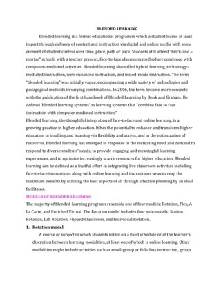 BLENDED LEARNING
Blended learning is a formal educational program in which a student learns at least
in part through delivery of content and instruction via digital and online media with some
element of student control over time, place, path or pace. Students still attend “brick-and –
mortar” schools with a teacher present, face-to-face classroom method are combined with
computer- mediated activities. Blended learning also called hybrid learning, technology-
mediated instruction, web-enhanced instruction, and mixed-mode instruction. The term
“blended learning” was initially vague, encompassing a wide variety of technologies and
pedagogical methods in varying combinations. In 2006, the term became more concrete
with the publication of the first handbook of Blended Learning by Bonk and Graham. He
defined ‘blended learning systems’ as learning systems that “combine face to face
instruction with computer mediated instruction.”
Blended learning, the thoughtful integration of face-to-face and online learning, is a
growing practice in higher education. It has the potential to enhance and transform higher
education in teaching and learning - in flexibility and access, and in the optimization of
resources. Blended learning has emerged in response to the increasing need and demand to
respond to diverse students’ needs, to provide engaging and meaningful learning
experiences, and to optimize increasingly scarce resources for higher education. Blended
learning can be defined as a fruitful effort in integrating live classroom activities including
face-to-face instructions along with online learning and instructions so as to reap the
maximum benefits by utilizing the best aspects of all through effective planning by an ideal
facilitator.
MODELS OF BLENDED LEARNING
The majority of blended-learning programs resemble one of four models: Rotation, Flex, A
La Carte, and Enriched Virtual. The Rotation model includes four sub-models: Station
Rotation, Lab Rotation, Flipped Classroom, and Individual Rotation.
1. Rotation model
A course or subject in which students rotate on a fixed schedule or at the teacher’s
discretion between learning modalities, at least one of which is online learning. Other
modalities might include activities such as small-group or full-class instruction, group
 