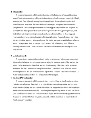 2. Flex model
A course or subject in which online learning is the backbone of student learning,
even if it directs students to offline activities at times. Students move on an individually
customized, fluid schedule among learning modalities. The teacher is on-site, and
students learn mostly on the brick-and-mortar campus, except for any homework
assignments. The teacher provides face-to-face support on a flexible and adaptive as-
needed basis through activities such as small-group instruction, group projects, and
individual tutoring. Some implementations have substantial face-to-face support,
whereas others have minimal support. For example, some Flex models may have face-
to-face certified teachers who supplement the online learning on a daily basis, whereas
others may provide little face-to-face enrichment. Still others may have different
staffing combinations. These variations are useful modifiers to describe a particular
Flex model.
3. A La Carte model
A course that a student takes entirely online to accompany other experiences that
the student is having at a brick-and-mortar school or learning center. The teacher for
the A La Carte course is the online teacher. Students may take the A La Carte course
either on the brick and-mortar campus or off-site. This differs from full-time online
learning because it is not a whole-school experience. Students take some courses A La
Carte and others face-to-face at a brick-andmortar campus.
4. Enriched Virtual model
A course or subject in which students have required face-to-face learning sessions
with their teacher and then are free to complete their remaining coursework remote
from the face-to-face teacher. Online learning is the backbone of student learning when
the students are located remotely. The same person generally serves as both the online
and face-to-face teacher. The Enriched Virtual model differs from the Flipped Classroom
because in Enriched Virtual programs, students seldom meet face-to-face with their
teachers every weekday.
 