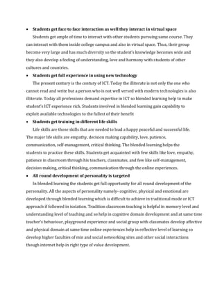 • Students get face to face interaction as well they interact in virtual space
Students get ample of time to interact with other students pursuing same course. They
can interact with them inside college campus and also in virtual space. Thus, their group
become very large and has much diversity so the student’s knowledge becomes wide and
they also develop a feeling of understanding, love and harmony with students of other
cultures and countries.
• Students get full experience in using new technology
The present century is the century of ICT. Today the illiterate is not only the one who
cannot read and write but a person who is not well versed with modern technologies is also
illiterate. Today all professions demand expertise in ICT so blended learning help to make
student’s ICT experience rich. Students involved in blended learning gain capability to
exploit available technologies to the fullest of their benefit
• Students get training in different life skills
Life skills are those skills that are needed to lead a happy peaceful and successful life.
The major life skills are empathy, decision making capability, love, patience,
communication, self-management, critical thinking. The blended learning helps the
students to practice these skills. Students get acquainted with few skills like love, empathy,
patience in classroom through his teachers, classmates, and few like self-management,
decision making, critical thinking, communication through the online experiences.
• All round development of personality is targeted
In blended learning the students get full opportunity for all round development of the
personality. All the aspects of personality namely- cognitive, physical and emotional are
developed through blended learning which is difficult to achieve in traditional mode or ICT
approach if followed in isolation. Tradition classroom teaching is helpful in memory level and
understanding level of teaching and so help in cognitive domain development and at same time
teacher’s behaviour, playground experience and social group with classmates develop affective
and physical domain at same time online experiences help in reflective level of learning so
develop higher faculties of min and social networking sites and other social interactions
though internet help in right type of value development.
 