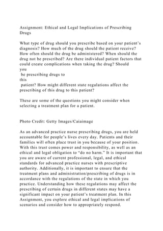 Assignment: Ethical and Legal Implications of Prescribing
Drugs
What type of drug should you prescribe based on your patient’s
diagnosis? How much of the drug should the patient receive?
How often should the drug be administered? When should the
drug not be prescribed? Are there individual patient factors that
could create complications when taking the drug? Should
you
be prescribing drugs to
this
patient? How might different state regulations affect the
prescribing of this drug to this patient?
These are some of the questions you might consider when
selecting a treatment plan for a patient.
Photo Credit: Getty Images/Caiaimage
As an advanced practice nurse prescribing drugs, you are held
accountable for people’s lives every day. Patients and their
families will often place trust in you because of your position.
With this trust comes power and responsibility, as well as an
ethical and legal obligation to “do no harm.” It is important that
you are aware of current professional, legal, and ethical
standards for advanced practice nurses with prescriptive
authority. Additionally, it is important to ensure that the
treatment plans and administration/prescribing of drugs is in
accordance with the regulations of the state in which you
practice. Understanding how these regulations may affect the
prescribing of certain drugs in different states may have a
significant impact on your patient’s treatment plan. In this
Assignment, you explore ethical and legal implications of
scenarios and consider how to appropriately respond.
 