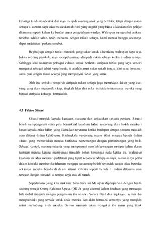 keluarga telah membentuk diri saya menjadi seorang anak yang beretika, tetapi dengan rakan
sebaya di asrama saya suka melakukan aktiviti yang negatif yang biasa dilakukan oleh pelajar
di asrama seperti keluar ke bandar tanpa pengetahuan warden. Walaupun mengetahui perkara
tersebut adalah salah, tetapi bersama dengan rakan sebaya, kami merasa bangga sekiranya
dapat melakukan perkara tersebut.
Begitu juga dengan tabiat merokok yang sukar untuk dihentikan, walaupun bapa saya
bukan seorang perokok, saya mempelajarinya daripada rakan sebaya ketika di alam remaja.
Sehingga kini walaupun pelbagai cubaan untuk berhenti daripada tabiat yang saya sendiri
mengakui sebagai tabiat yang buruk, ia adalah amat sukar sekali kerana kini saya bersama-
sama pula dengan rakan sekerja yang mempunyai tabiat yang sama.
Oleh itu, terbukti pengaruh daripada rakan sebaya juga merupakan faktor yang kuat
yang yang akan mencorak sikap, tingkah laku dan etika individu terutamanya mereka yang
berasal daripada keluarga bermasalah.
4.3 Faktor Situasi
Situasi merujuk kepada keadaan, suasana dan kedudukan sesuatu perkara. Situasi
boleh mempengaruhi etika pula bermaksud keadaan hidup seseorang akan boleh memberi
kesan kepada etika hidup yang diamalkan terutama ketika berdepan dengan sesuatu masalah
atau dilema dalam kehidupan. Kadangkala seseorang secara tidak sengaja berada dalam
situasi yang memerlukan mereka bertindak bertentangan dengan pertimbangan yang baik.
Sebagai contoh, seorang pekerja yang mempunyai masalah kewangan menipu dalam akaun
tuntutan mereka kerana mempunyai masalah beban kewangan pada ketika itu. Walaupun
keadaan ini tidak memberi justifikasi yang tepat kepada ketidakjujurannya, namun ianya perlu
dalam konteks memberi kefahaman mengapa seseorang boleh bertindak secara tidak beretika
sekiranya mereka berada di dalam situasi tertentu seperti berada di dalam dilemma atau
tertekan dengan masalah di tempat kerja atau di rumah.
Sepertimana yang kita maklum, baru-baru ini Malaysia digemparkan dengan berita
seorang remaja Orang Kelainan Upaya (OKU) yang ditemui dalam keadaan yang menyayat
hati akibat menjadi mangsa pengabaian ibu sendiri. Secara fitrah dan logiknya, semua ibu
menghendaki yang terbaik untuk anak mereka dan akan berusaha semampu yang mungkin
untuk melindungi anak mereka. Semua manusia akan mengakui ibu mana yang tidak
 