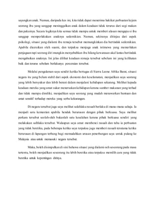 sayangkan anak. Namun, daripada kes ini, kita tidak dapat menerima hakikat perbuatan kejam
seorang ibu yang sanggup meninggalkan anak dalam keadaan tidak terurus dari segi makan
dan pakainya. Secara logiknya kita semua tidak mampu untuk memberi alasan mengapa si ibu
sanggup memperlakukan anaknya sedemikian. Namun, sekiranya ditinjau dari aspek
psikologi, situasi yang dialami ibu remaja tersebut memungkinkan dia bertindak sedemikian.
Apabila diceraikan oleh suami, dan terpaksa menjaga anak istimewa yang memerlukan
penjagaan rapi seorang diri mungkin menyebabkan ibu hilang kewarasan akal lantas bertindak
mengabaikan anaknya. Ini jelas dilihat keadaan remaja tersebut sebelum ini yang kelihatan
baik dan terurus sebelum berlakunya perceraian tersebut.
Melalui pengalaman saya sendiri ketika bertugas di Sierra Leone Afrika Barat, situasi
negara itu yang belum stabil dari aspek ekonomi dan keselamatan, menjadikan saya seorang
yang lebih bersyukur dan lebih berani dalam menjalani kehidupan sekarang. Melihat kepada
keadaan mereka yang amat sukar meneruskan kehidupan kerana sumber makanan yang terhad
dan tidak mampu dimiliki, menjadikan saya seorang yang mudah menawarkan bantuan dan
amat sensitif terhadap mereka yang serba kekurangan.
Di negara tersebut juga saya melihat salahlaku rasuah berlaku di mana-mana sahaja. Ia
menjadi satu kemestian apabila hendak berurusan dengan pihak berkuasa. Saya melihat
perkara tersebut seolah-olah bukanlah satu kesalahan kerana pihak berkuasa sendiri yang
melakukan salhlaku tersebut. Walaupun saya amat membenci rasuah dan tahu ia perbuatan
yang tidak beretika, pada beberapa ketika saya terpaksa juga memberi rasuah terutama ketika
berurusan di lapangan terbang bagi memudahkan urusan penerbangan saya untuk pulang ke
Malaysia atau untuk memasuki negara tersebut.
Maka, boleh disimpulkan di sini bahawa situasi yang dialami oeh seseorang pada masa
tertentu, boleh menjadikan seseorang itu lebih beretika atau terpaksa memilih cara yang tidak
beretika untuk kepentingan dirinya.
 