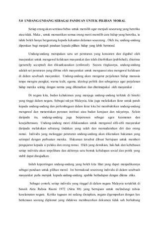 5.0 UNDANG-UNDANG SEBAGAI PANDUAN UNTUK PILIHAN MORAL
Setiap orang akan sentiasa bebas untuk memilih agar menjadi seseorang yang beretika
atau tidak. Maka , untuk memastikan semua orang mesti memilih cara hidup yang beretika, ia
tidak boleh hanya bergantung kepada kekuatan dalaman seseorang . Oleh itu, undang-undang
diperukan bagi menjadi panduan kepada pilihan hidup yang lebih bermoral.
Undang-undang merupakan satu set peraturan yang konsisten dan digubal oleh
masyarakat untuk mengawal kelakuan masyarakat dan telah diterbitkan (published), diterima
(generally accepted) dan dikuatkuasakan (enforced). Secara ringkasnya, undang-undang
adalah set peraturan yang dibina oleh masyarakat untuk menguasai atau mengawal kelakuan
di dalam sesebuah masyarakat. Undang-undang akan mengatur perjalanan hidup manusia
tanpa mengira pangkat, warna kulit, agama, ideologi politik dan sebagainya agar perjalanan
hidup mereka seiring dengan norma yang dibenarkan dan diterimapakai oleh masyarakat .
Di negara kita, badan kehakiman yang menjaga undang-undang terletak di hirarki
yang tinggi dalam negara. Sebagai rakyat Malaysia, kita juga melafazkan ikrar untuk patuh
kepada undang-undang dan perlembagaan dalam ikrar kita.Ini membuktikan undang-undang
mengawal dan menentukan peranan institusi atau badan kerajaan dan rakyatnya. Selain
daripada itu, undang-undang juga berperanan sebagai agen keamanan dan
kesejahteraaan. Undang-undang mesti dilaksanakan untuk mengawal ahli-ahli masyarakat
daripada melakukan sebarang tindakan yang salah dan memudaratkan diri dan orang
ramai. Individu yang melanggar peraturan undang-undang akan dikenakan hukuman yang
setimpal dengan perbuatan mereka. Hukuman tersebut dibuat bertujuan untuk memberi
pengajaran kepada si pelaku dan orang ramai. Oleh yang demikian, hak-hak dan kebebasan
setiap individu akan terpelihara dan akhirnya satu bentuk kehidupan sosial dan poitik yang
stabil dapat diwujudkan.
Inilah kepentingan undang-undang yang boleh kita lihat yang dapat menjadikannya
sebagai panduan untuk pilihan moral. Ini bermaksud seseorang individu di dalam sesebuah
masyarakat perlu merujuk kepada undang-undang apabila berhadapan dengan dilema etika.
Sebagai contoh, setiap individu yang tinggal di dalam negara Malaysia tertakluk di
bawah Akta Rahsia Rasmi 1972 (Akta 88) yang bertujuan untuk melindungi rahsia
keselamatan negara. Ketika tugasan ini sedang disiapkan, negara digemparkan dengan kes
berkenaan seorang diplomat yang didakwa membocorkan dokumen tidak sah berhubung
 