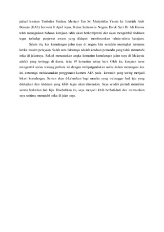 jadual lawatan Timbalan Perdana Menteri Tan Sri Muhyiddin Yassin ke Emiriah Arab
Bersatu (UAE) bermula 8 April lepas. Ketua Setiausaha Negara Datuk Seri Dr Ali Hamsa
telah menegaskan bahawa kerajaan tidak akan berkompromi dan akan mengambil tindakan
tegas terhadap penjawat awam yang didapati membocorkan rahsia-rahsia kerajaan.
Selain itu, kes kemalangan jalan raya di negara kita semakin meningkat terutama
ketika musim perayaan. Salah satu faktornya adalah keadaan pemandu yang tidak mematuhi
etika di jalanraya. Rekod mencatatkan angka kematian kemalangan jalan raya di Malaysia
adalah yang tertinggi di dunia, iaitu 19 kematian setiap hari. Oleh itu, kerajaan terus
mengambil serius tentang perkara ini dengan melipatgandakan usaha dalam menangani kes
ini, antaranya melaksanakan penggunaan kamera AES pada kawasan yang sering menjadi
lokasi kemalangan. Saman akan dikeluarkan bagi mereka yang melanggar had laju yang
ditetapkan dan tindakan yang lebih tegas akan dikenakan. Saya sendiri pernah menerima
saman berkaitan had laju. Disebabkan itu, saya menjadi lebih berhati-hati dan memastikan
saya sentiasa mematuhi etika di jalan raya.
 