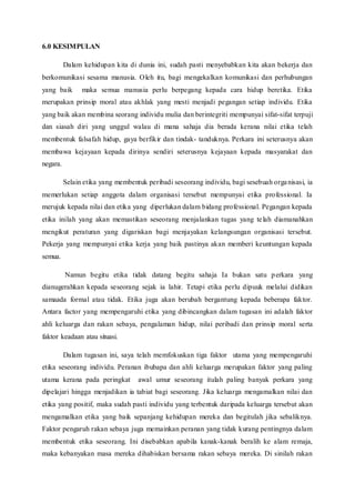 6.0 KESIMPULAN
Dalam kehidupan kita di dunia ini, sudah pasti menyebabkan kita akan bekerja dan
berkomunikasi sesama manusia. Oleh itu, bagi mengekalkan komunikasi dan perhubungan
yang baik maka semua manusia perlu berpegang kepada cara hidup beretika. Etika
merupakan prinsip moral atau akhlak yang mesti menjadi pegangan setiap individu. Etika
yang baik akan membina seorang individu mulia dan berintegriti mempunyai sifat-sifat terpuji
dan siasah diri yang unggul walau di mana sahaja dia berada kerana nilai etika telah
membentuk falsafah hidup, gaya berfikir dan tindak- tanduknya. Perkara ini seterusnya akan
membawa kejayaan kepada dirinya sendiri seterusnya kejayaan kepada masyarakat dan
negara.
Selain etika yang membentuk peribadi seseorang individu, bagi sesebuah organisasi, ia
memerlukan setiap anggota dalam organisasi tersebut mempunyai etika professional. Ia
merujuk kepada nilai dan etika yang diperlukan dalam bidang professional. Pegangan kepada
etika inilah yang akan memastikan seseorang menjalankan tugas yang telah diamanahkan
mengikut peraturan yang digariskan bagi menjayakan kelangsungan organisasi tersebut.
Pekerja yang mempunyai etika kerja yang baik pastinya akan memberi keuntungan kepada
semua.
Namun begitu etika tidak datang begitu sahaja Ia bukan satu perkara yang
dianugerahkan kepada seseorang sejak ia lahir. Tetapi etika perlu dipuuk melalui didikan
samaada formal atau tidak. Etika juga akan berubah bergantung kepada beberapa faktor.
Antara factor yang mempengaruhi etika yang dibincangkan dalam tugasan ini adalah faktor
ahli keluarga dan rakan sebaya, pengalaman hidup, nilai peribadi dan prinsip moral serta
faktor keadaan atau situasi.
Dalam tugasan ini, saya telah memfokuskan tiga faktor utama yang mempengaruhi
etika seseorang individu. Peranan ibubapa dan ahli keluarga merupakan faktor yang paling
utama kerana pada peringkat awal umur seseorang itulah paling banyak perkara yang
dipelajari hingga menjadikan ia tabiat bagi seseorang. Jika keluarga mengamalkan nilai dan
etika yang positif, maka sudah pasti individu yang terbentuk daripada keluarga tersebut akan
mengamalkan etika yang baik sepanjang kehidupan mereka dan begitulah jika sebaliknya.
Faktor pengaruh rakan sebaya juga memainkan peranan yang tidak kurang pentingnya dalam
membentuk etika seseorang. Ini disebabkan apabila kanak-kanak beralih ke alam remaja,
maka kebanyakan masa mereka dihabiskan bersama rakan sebaya mereka. Di sinilah rakan
 