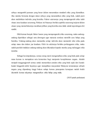 sebaya mengambil peranan yang besar dalam menentukan standard etika yang diamalkan.
Jika mereka bersama dengan rakan sebaya yang menamalkan etika yang baik, sudah pasti
akan melahirkan individu yang beretika. Faktor seterusnya yang mempengaruhi etika ialah
situasi atau keadaan seseorang. Perkara ini biasanya berlaku apabila seseorang terjerat dalam
situasi yang memerlukannya membuat pilihan yang beretika atau tidak untuk kepentingan diri
sendiri.
Oleh kerana banyak faktor luaran yang mempengaruhi etika seseorang, maka undang-
undang diperlukan sebagai satu dorongan agar manusia sentiasa memilih cara hidup yang
beretika. Undang-undang akan memastika setiap individu akan mematuhi nilai etika pada
setiap masa dan dalam jua keadaan. Oleh itu sekiranya berlaku perlanggaran etika, maka
sudah pastilah tindakan undang-undang akan dikenakan kepada mereka yang melanggar etika
tersebut.
Sebagai kesimpulannya, semua orang mesti mengamalkan etika yang baik pada setiap
masa kerana ia merupakan satu kemestian bagi menjamin kesejahteraan negara. Adalah
menjadi tanggungjawab semua untuk memastikan amalan etika yang baik sejak dari kanak-
kanak hinggalah akhir hayatnya agar menajdikan masyarakat Malaysia terutamanya sebuah
negara yang dipandang tinggi bukan sahaja kerana pencapaian kemajuan malah boleh
dicontohi kerana rakyatnya mengamalkan etika hidup yang mulia.
(3635 patah perkataan)
 