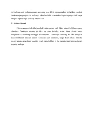 peribadinya pasti berbeza dengan seseorang yang lebih mengutamakan kedudukan pangkat
dan kewangan yang secara mudahnya akan bertindak berdasarkan kepentingan peribadi tanpa
mengira implikasinya terhadap individu lain.
3.5 Faktor Situasi
Etika seseorang individu juga boleh dipengaruhi oleh faktor situasi kehidupan yang
dilaluinya. Walaupun sesuatu perilaku itu tidak beretika, tetapi faktor situasi boleh
menyebabkan seseorang melanggar etika tersebut. Contohnya seseorang ibu tidak mungkin
akan membiarkn anaknya dalam kesusahan dan kelaparan, tetapi dalam situasi tertentu
seperti tekanan emosi dan kedaifan boleh menyebabkan si ibu mengabaikan tanggungjawab
terhadap anaknya.
 