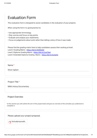 01/12/2020 Evaluation Form
https://docs.google.com/forms/d/1u2Tn2yTst-ARk7elAxQzPy567aDVkRADl8o6rj5f7TM/edit#response=ACYDBNj24Am2tylbE0dF3iUYZJ3jCeV53… 1/7
Oliver Ingham
MMA History Documentary
Project Overview
In this section you will outline the aim of the project/task and give an overview of the activates you undertook to
complete it.
factualproposalb…
Evaluation Form
This evaluation form is designed to assist candidates in the evaluation of your projects.
When using the form it is good practice to:
• Use appropriate terminology.
• Stay concise and focus on key points.
• Evaluate and analyse your statements.
• Focus on judgements about work rather than telling a story of how it was made.
Please find the grading matrix here to help candidates assess their working at level.
Level 2 Grading Matrix - https://bit.ly/323OxGC
Level 3 Diploma Grading Matrix - https://bit.ly/2JqT4wl
Level 3 Extended Diploma Grading Matrix - https://bit.ly/2Jnqj3v
Name *
Project Title *
Please upload your project proposal.
 