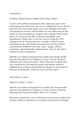 Assignment:
Evidence-Based Practice Model and Change Model
Create a PowerPoint presentation that addresses each of the
following points/questions. Be sure to completely answer all the
questions for each bullet point. Use clear headings that allow
your professor to know which bullet you are addressing on the
slides in your presentation. Support your content with at least
three (3) sources using APA citations throughout your
presentation. Make sure to cite the sources using the APA
writing style for the presentation. Include a slide for your
references at the end. Follow best practices for PowerPoint
presentations related to text size, color, images, effects,
wordiness, and multimedia enhancements. Review the rubric
criteria for this assignment.
Identify an evidence based practice model and change model
that has been defined in Chapters 13 and 14 of the textbook
(Melnyk and Fineout-Overholt, 2015). Describe in detail how
you would utilize the practice model and change model to
implement an evidence-based practice change in your clinical
practice environment, related to your research topic.
Title Slide (1 slide)
Objective Slide (1 slide)
Identify an evidence-based practice model and change model
that has been defined in Chapters 13 and 14 of the textbook
(Melnyk and Fineout-Overholt, 2015). (2-3 slides).
Describe in detail how you would utilize the practice model and
change model to implement an evidence-based practice change
 