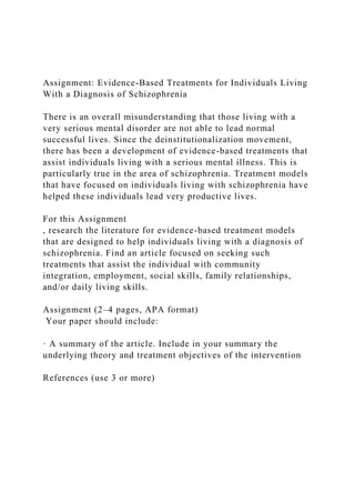 Assignment: Evidence-Based Treatments for Individuals Living
With a Diagnosis of Schizophrenia
There is an overall misunderstanding that those living with a
very serious mental disorder are not able to lead normal
successful lives. Since the deinstitutionalization movement,
there has been a development of evidence-based treatments that
assist individuals living with a serious mental illness. This is
particularly true in the area of schizophrenia. Treatment models
that have focused on individuals living with schizophrenia have
helped these individuals lead very productive lives.
For this Assignment
, research the literature for evidence-based treatment models
that are designed to help individuals living with a diagnosis of
schizophrenia. Find an article focused on seeking such
treatments that assist the individual with community
integration, employment, social skills, family relationships,
and/or daily living skills.
Assignment (2–4 pages, APA format)
Your paper should include:
· A summary of the article. Include in your summary the
underlying theory and treatment objectives of the intervention
References (use 3 or more)
 