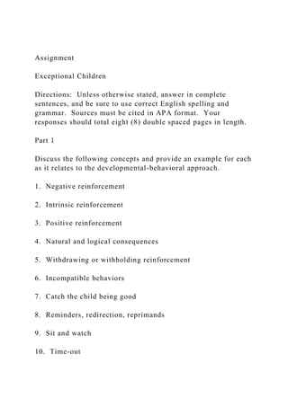 Assignment
Exceptional Children
Directions: Unless otherwise stated, answer in complete
sentences, and be sure to use correct English spelling and
grammar. Sources must be cited in APA format. Your
responses should total eight (8) double spaced pages in length.
Part 1
Discuss the following concepts and provide an example for each
as it relates to the developmental-behavioral approach.
1. Negative reinforcement
2. Intrinsic reinforcement
3. Positive reinforcement
4. Natural and logical consequences
5. Withdrawing or withholding reinforcement
6. Incompatible behaviors
7. Catch the child being good
8. Reminders, redirection, reprimands
9. Sit and watch
10. Time-out
 