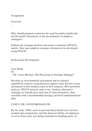Assignment:
Exercises
:
Why should program evaluation be used for public health and
not-for-profit institutions in the development of adaptive
strategies?
Explain the strategic position and action evaluation (SPACE)
matrix. How may adaptive strategic alternatives be developed
using SPACE?
Professional Development
:
Case Study
#8
: "Dr. Louis Mickael: The Physician as Strategic Manager"
Develop an environmental assessment and an internal
capabilities analysis using decision support tools that have been
introduced in this module (such as PLC analysis, BCG portfolio
analysis, SPACE analysis and so on). Analyze alternative
strategies to include pros and cons of each alternative, then
conclude with a recommended strategy and brief implementation
plan.
CASE 8: DR. LOUIS MICKAEL590
By the early 1980s, costs to provide these health care services
reached epic proportions; and the ﬁnancial ability of employers
to cover these costs was being stretched to breaking point. In
 