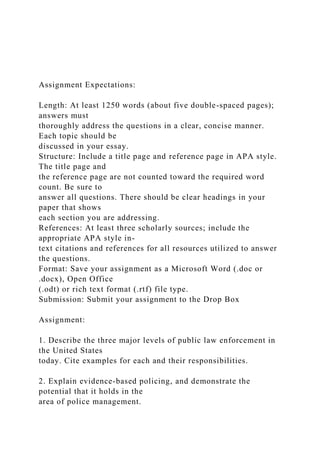 Assignment Expectations:
Length: At least 1250 words (about five double-spaced pages);
answers must
thoroughly address the questions in a clear, concise manner.
Each topic should be
discussed in your essay.
Structure: Include a title page and reference page in APA style.
The title page and
the reference page are not counted toward the required word
count. Be sure to
answer all questions. There should be clear headings in your
paper that shows
each section you are addressing.
References: At least three scholarly sources; include the
appropriate APA style in-
text citations and references for all resources utilized to answer
the questions.
Format: Save your assignment as a Microsoft Word (.doc or
.docx), Open Office
(.odt) or rich text format (.rtf) file type.
Submission: Submit your assignment to the Drop Box
Assignment:
1. Describe the three major levels of public law enforcement in
the United States
today. Cite examples for each and their responsibilities.
2. Explain evidence-based policing, and demonstrate the
potential that it holds in the
area of police management.
 