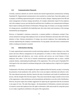 9
2.5. Communication Channels
Currently, numerous channels are used for internal and external organizational communication including
Expolanka Plc. Organizational communication is also essential on a routine basis. It provides updates, such
as progress on fulfilling organizational goals or reasons for policy changes. Ongoing reports from HR and
senior management on business strategy and policies, for example, demonstrate respect for the employee
role in the company's success, provide direction and foster trust. In addition, new communication techniques
help to improve sharing and retention of information. Message maps, for instance, are one-page summaries
of a change process, assembled by the leadership team, that create clarity and consistency of the message
transmitted by top management.
However, in Expolanka’s continuous connectivity, a common problem is information overload. Clear,
concise and precise messages help employees focus on relevant information and ensure that staff will pay
attention to them. Intricate presentations of strategy may prevent employees from understanding and
correctly implementing the company's communications. For any people, clear and concise communication
within a working environment is essential.
2.6. Information sharing
To study organizational communication towards motivating employees, information sharing is one of the
easiest and most effective management for the participation of workers in firms. Good information on
organizational goals and objectives, new events, activities and services can reveal features of their
employees from others. At the level of internal communication organization aims to create a unified
corporate identity, understanding the philosophy of the organization. This can be used in Expolanka PLC
with regard to the work related to enrichment design jobs so that employees have a high level of vigilance
and choice.
Fundamentals of the theory and strengthen the regime emphasized that the function can play in increasing
the promotion of and satisfaction with, and how this in turn can improve individual and collective work.
The value inherent motivation, therefore, based on the idea of enrichment work model of contribution also
diverse, with the strength of his first four aspects. They must ensure that the impact extends to lower levels
of the organization, so that clarification can be decentralized, and therefore covers the work of fortification.
However, the power aspect also includes suggestions for improving the organization that the environment
is one aspect of voice. The other three degrees - the dissemination of information, extension and mastery
of content to ensure that employees have the right to information, skills and rewards for using their power
so as to make a significant contribution to the goals of the organization.
 