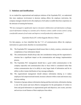 10
3. Solutions and Justifications
As we studied the organizational and employee relations of the Expolanka PLC, we understood
that since employee involvement in decision making affects the employee motivation, the
company managers should involve the employees of all cadres to enable them have experience on
the intricates of running the business.
"We have managed to significantly improve document collaboration and information exchange,
search information relating to a customer job or business context, enable version control, saving
considerable amount of real-estate and improve overall productivity enhancements."
Expolanka Head of IT, Asitha Kaggoda (Business Times)
For that purpose, we have identified that the 7 C’s of communication affects the employee
motivation to a great extent, therefore we recommend that;
3.1. The Expolanka PLC management should ensure there is clarity, courtesy, correctness and
completeness of any information shared.
3.2. The communication should always take into consideration timing and the organization’s
structure has a significant impact on the communication and strategy implementation
process.
3.3. The Expolanka PLC management should have a good verbal communication in the
company especially oral communication (face to face) which is considered richer than
written communication due to its ability to carry larger loads of information and for its
ability to allow instant clarification of any message ambiguity.
3.4. The organizational management should enhance information sharing as it makes
employees feel empowered and trusted, increases cohesion within a team and ensures easy
decision making.
3.5. Formation of groups enhance information sharing and thus motivation, information sharing
is one of the easiest and most effective management for the participation of workers in
firms and good information on organizational goals and objectives, new events, activities
and services reveal features of their employees from others.
 