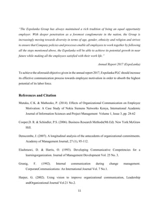 11
“The Expolanka Group has always maintained a rich tradition of being an equal opportunity
employer. With deeper penetration as a foremost conglomerate in the nation, the Group is
increasingly moving towards diversity in terms of age, gender, ethnicity and religion and strives
to ensure that Company policies and processes enable all employees to work together by following
all the steps mentioned above, the Expolanka will be able to achieve its potential growth in near
future while making all the employees satisfied with their work life.”
Annual Report 2017 (ExpoLanka)
To achieve the aforesaid objective given in the annual report 2017, Expolanka PLC should increase
its effective communication process towards employee motivation in order to absorb the highest
potential of its labor force.
References and Citation
Mutuku, C.K. & Mathooko, P. (2014). Effects of Organizational Communication on Employee
Motivation: A Case Study of Nokia Siemens Networks Kenya, International Academic
Journal of Information Sciences and Project Management Volume 1, Issue 3, pp. 28-62
Cooper,D. R. & Schindler, P.S. (2006). Business Research Methods(9th Ed). New York:McGraw
Hill.
Denscombe, J. (2007). A longitudinal analysis of the antecedents of organizational commitments.
Academy of Management Journal, 27 (1), 95-112.
Elashmawi, D. & Harris, O. (1993). Developing Communicative Competencies for a
learningorganization. Journal of Management Development Vol. 25 No. 3.
Grunig, F. (1992). Internal communication during change management.
CorporateCommunications: An International Journal Vol. 7 No.1.
Harper, G. (2002). Using vision to improve organizational communication, Leadership
andOrganizational Journal Vol.21 No.2.
 