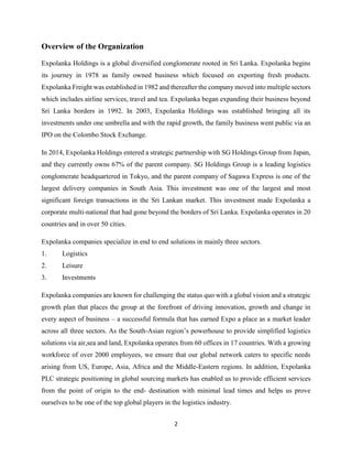 2
Overview of the Organization
Expolanka Holdings is a global diversified conglomerate rooted in Sri Lanka. Expolanka begins
its journey in 1978 as family owned business which focused on exporting fresh products.
Expolanka Freight was established in 1982 and thereafter the company moved into multiple sectors
which includes airline services, travel and tea. Expolanka began expanding their business beyond
Sri Lanka borders in 1992. In 2003, Expolanka Holdings was established bringing all its
investments under one umbrella and with the rapid growth, the family business went public via an
IPO on the Colombo Stock Exchange.
In 2014, Expolanka Holdings entered a strategic partnership with SG Holdings Group from Japan,
and they currently owns 67% of the parent company. SG Holdings Group is a leading logistics
conglomerate headquartered in Tokyo, and the parent company of Sagawa Express is one of the
largest delivery companies in South Asia. This investment was one of the largest and most
significant foreign transactions in the Sri Lankan market. This investment made Expolanka a
corporate multi-national that had gone beyond the borders of Sri Lanka. Expolanka operates in 20
countries and in over 50 cities.
Expolanka companies specialize in end to end solutions in mainly three sectors.
1. Logistics
2. Leisure
3. Investments
Expolanka companies are known for challenging the status quo with a global vision and a strategic
growth plan that places the group at the forefront of driving innovation, growth and change in
every aspect of business – a successful formula that has earned Expo a place as a market leader
across all three sectors. As the South-Asian region’s powerhouse to provide simplified logistics
solutions via air,sea and land, Expolanka operates from 60 offices in 17 countries. With a growing
workforce of over 2000 employees, we ensure that our global network caters to specific needs
arising from US, Europe, Asia, Africa and the Middle-Eastern regions. In addition, Expolanka
PLC strategic positioning in global sourcing markets has enabled us to provide efficient services
from the point of origin to the end- destination with minimal lead times and helps us prove
ourselves to be one of the top global players in the logistics industry.
 