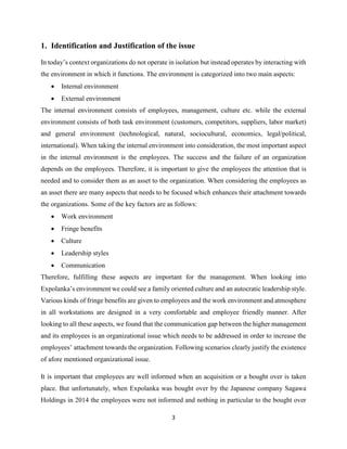 3
1. Identification and Justification of the issue
In today’s context organizations do not operate in isolation but instead operates by interacting with
the environment in which it functions. The environment is categorized into two main aspects:
• Internal environment
• External environment
The internal environment consists of employees, management, culture etc. while the external
environment consists of both task environment (customers, competitors, suppliers, labor market)
and general environment (technological, natural, sociocultural, economics, legal/political,
international). When taking the internal environment into consideration, the most important aspect
in the internal environment is the employees. The success and the failure of an organization
depends on the employees. Therefore, it is important to give the employees the attention that is
needed and to consider them as an asset to the organization. When considering the employees as
an asset there are many aspects that needs to be focused which enhances their attachment towards
the organizations. Some of the key factors are as follows:
• Work environment
• Fringe benefits
• Culture
• Leadership styles
• Communication
Therefore, fulfilling these aspects are important for the management. When looking into
Expolanka’s environment we could see a family oriented culture and an autocratic leadership style.
Various kinds of fringe benefits are given to employees and the work environment and atmosphere
in all workstations are designed in a very comfortable and employee friendly manner. After
looking to all these aspects, we found that the communication gap between the higher management
and its employees is an organizational issue which needs to be addressed in order to increase the
employees’ attachment towards the organization. Following scenarios clearly justify the existence
of afore mentioned organizational issue.
It is important that employees are well informed when an acquisition or a bought over is taken
place. But unfortunately, when Expolanka was bought over by the Japanese company Sagawa
Holdings in 2014 the employees were not informed and nothing in particular to the bought over
 