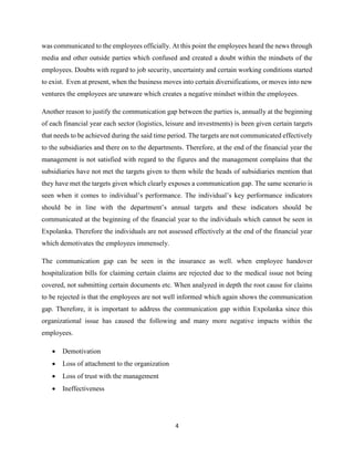 4
was communicated to the employees officially. At this point the employees heard the news through
media and other outside parties which confused and created a doubt within the mindsets of the
employees. Doubts with regard to job security, uncertainty and certain working conditions started
to exist. Even at present, when the business moves into certain diversifications, or moves into new
ventures the employees are unaware which creates a negative mindset within the employees.
Another reason to justify the communication gap between the parties is, annually at the beginning
of each financial year each sector (logistics, leisure and investments) is been given certain targets
that needs to be achieved during the said time period. The targets are not communicated effectively
to the subsidiaries and there on to the departments. Therefore, at the end of the financial year the
management is not satisfied with regard to the figures and the management complains that the
subsidiaries have not met the targets given to them while the heads of subsidiaries mention that
they have met the targets given which clearly exposes a communication gap. The same scenario is
seen when it comes to individual’s performance. The individual’s key performance indicators
should be in line with the department’s annual targets and these indicators should be
communicated at the beginning of the financial year to the individuals which cannot be seen in
Expolanka. Therefore the individuals are not assessed effectively at the end of the financial year
which demotivates the employees immensely.
The communication gap can be seen in the insurance as well. when employee handover
hospitalization bills for claiming certain claims are rejected due to the medical issue not being
covered, not submitting certain documents etc. When analyzed in depth the root cause for claims
to be rejected is that the employees are not well informed which again shows the communication
gap. Therefore, it is important to address the communication gap within Expolanka since this
organizational issue has caused the following and many more negative impacts within the
employees.
• Demotivation
• Loss of attachment to the organization
• Loss of trust with the management
• Ineffectiveness
 
