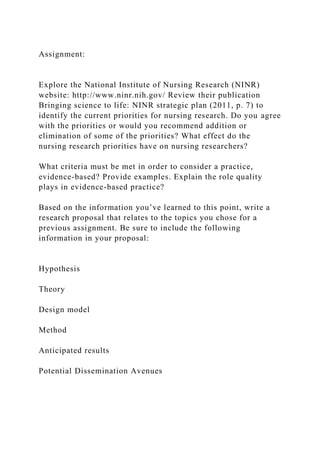 Assignment:
Explore the National Institute of Nursing Research (NINR)
website: http://www.ninr.nih.gov/ Review their publication
Bringing science to life: NINR strategic plan (2011, p. 7) to
identify the current priorities for nursing research. Do you agree
with the priorities or would you recommend addition or
elimination of some of the priorities? What effect do the
nursing research priorities have on nursing researchers?
What criteria must be met in order to consider a practice,
evidence-based? Provide examples. Explain the role quality
plays in evidence-based practice?
Based on the information you’ve learned to this point, write a
research proposal that relates to the topics you chose for a
previous assignment. Be sure to include the following
information in your proposal:
Hypothesis
Theory
Design model
Method
Anticipated results
Potential Dissemination Avenues
 