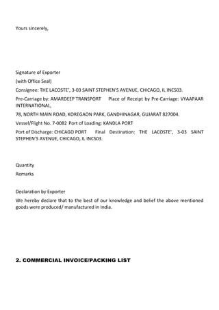Yours sincerely,




Signature of Exporter
(with Office Seal)
Consignee: THE LACOSTE’, 3-03 SAINT STEPHEN’S AVENUE, CHICAGO, IL INCS03.
Pre-Carriage by: AMARDEEP TRANSPORT      Place of Receipt by Pre-Carriage: VYAAPAAR
INTERNATIONAL,
78, NORTH MAIN ROAD, KOREGAON PARK, GANDHINAGAR, GUJARAT 827004.
Vessel/Flight No. 7-0082 Port of Loading: KANDLA PORT
Port of Discharge: CHICAGO PORT   Final Destination: THE LACOSTE’, 3-03 SAINT
STEPHEN’S AVENUE, CHICAGO, IL INCS03.




Quantity
Remarks


Declaration by Exporter
We hereby declare that to the best of our knowledge and belief the above mentioned
goods were produced/ manufactured in India.




2. COMMERCIAL INVOICE/PACKING LIST
 