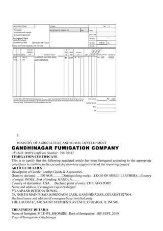 3.

   MINISTRY OF AGRICULTURE AND RURAL DEVELOPMENT
GANDHINAGAR FUMIGATION COMPANY
AFASID: 0000 Certificate Number: 798-76587
FUMIGATION CERTIFICATE
This is to certify that the following regulated article has been fumigated according to the appropriate
procedures to conform to the current phytosanitary requirements of the importing country:
ARTICLE DETAILS
Description of Goods: Leather Goods & Accessories.
Quantity declared: ....200 NOS............Distinguishing marks: ..LOGO OF SHREE-LEATHERS....Country
of origin: INDIA...Port of loading: KANDLA…….
Country of destination: USA. Declared point of entry: CHICAGO PORT
Name and address of consignor/exporter/shipper:
VYAAPAAR INTERNATIONAL,
78, NORTH MAIN ROAD, KOREGAON PARK, GANDHINAGAR, GUJARAT 827004.
Declared name and address of consignee/buyer/notified party:
THE LACOSTE’, 3-03 SAINT STEPHEN’S AVENUE, CHICAGO, IL INCS03.

TREATMENT DETAILS
Name of fumigant: METHYL BROMIDE. Date of fumigation: .1ST SEPT. 2010
Place of fumigation: Gandhinagar
 