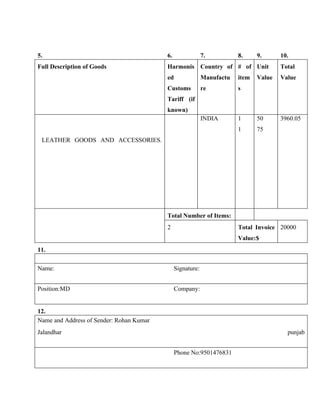 5.                                        6.                7.          8.     9.      10.
Full Description of Goods                 Harmonis Country of # of Unit                Total
                                          ed                Manufactu   item   Value   Value
                                          Customs           re          s
                                          Tariff (if
                                          known)
                                                            INDIA       1      50      3960.05
                                                                        1      75
 LEATHER GOODS AND ACCESSORIES.




                                          Total Number of Items:
                                          2                             Total Invoice 20000
                                                                        Value:$
11.

Name:                                          Signature:


Position:MD                                    Company:


12.
Name and Address of Sender: Rohan Kumar
Jalandhar                                                                                punjab


                                               Phone No:9501476831
 