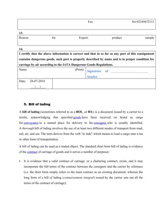 Fax                                No:92345672111


13.
Reason                     for                 Export:                     product                    sample


14.
I certify that the above information is correct and that in so far as any part of this consignment
contains dangerous goods, such part is properly described by name and is in proper condition for
carriage by air according to the IATA Dangerous Goods Regulations.
Name                                        (Print):
                                                       Signature    of ……………………………..
                                                       Sender
Date:    28-07-2010
         ___|___|___




    5. Bill of lading

A bill of lading (sometimes referred to as a BOL ,or B/L) is a document issued by a carrier to a
textile, acknowledging that specified goods have been received on board as cargo
for conveyance to a named place for delivery to the consignee who is usually identified.
A thorough bill of lading involves the use of at least two different modes of transport from road,
rail, air, and sea. The term derives from the verb "to lade" which means to load a cargo onto a tea
or other form of transportation.

A bill of lading can be used as a traded object. The standard short form bill of lading is evidence
of the contract of carriage of goods and it serves a number of purposes:

   It is evidence that a valid contract of carriage, or a chartering contract, exists, and it may
    incorporate the full terms of the contract between the consignor and the carrier by reference
    (i.e. the short form simply refers to the main contract as an existing document, whereas the
    long form of a bill of lading (connaissement integral) issued by the carrier sets out all the
    terms of the contract of carriage);
 