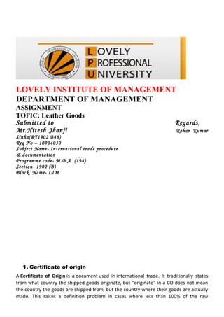LOVELY INSTITUTE OF MANAGEMENT
DEPARTMENT OF MANAGEMENT
ASSIGNMENT
TOPIC: Leather Goods
Submitted to                                                              Regards,
Mr.Hitesh Jhanji                                                           Rohan Kumar
Sinha(RT1902 B48)
Reg No – 10904030
Subject Name- International trade procedure
& documentation
Programme code- M.B.A (194)
Section- 1902 (B)
Block Name- LIM




   1. Certificate of origin
A Certificate of Origin is a document used in international trade. It traditionally states
from what country the shipped goods originate, but "originate" in a CO does not mean
the country the goods are shipped from, but the country where their goods are actually
made. This raises a definition problem in cases where less than 100% of the raw
 