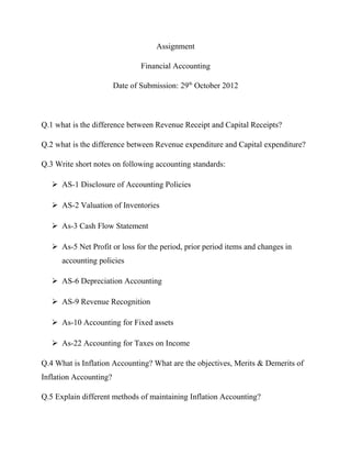 Assignment
Financial Accounting
Date of Submission: 29th
October 2012
Q.1 what is the difference between Revenue Receipt and Capital Receipts?
Q.2 what is the difference between Revenue expenditure and Capital expenditure?
Q.3 Write short notes on following accounting standards:
 AS-1 Disclosure of Accounting Policies
 AS-2 Valuation of Inventories
 As-3 Cash Flow Statement
 As-5 Net Profit or loss for the period, prior period items and changes in
accounting policies
 AS-6 Depreciation Accounting
 AS-9 Revenue Recognition
 As-10 Accounting for Fixed assets
 As-22 Accounting for Taxes on Income
Q.4 What is Inflation Accounting? What are the objectives, Merits & Demerits of
Inflation Accounting?
Q.5 Explain different methods of maintaining Inflation Accounting?
 