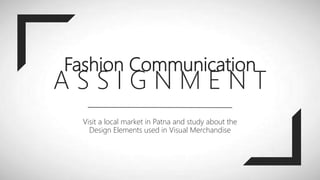 Fashion Communication
A S S I G N M E N T
Visit a local market in Patna and study about the
Design Elements used in Visual Merchandise
 