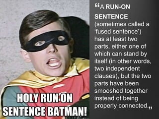 “A RUN-ON
SENTENCE
(sometimes called a
‘fused sentence’)
has at least two
parts, either one of
which can stand by
itself (in other words,
two independent
clauses), but the two
parts have been
smooshed together
instead of being
properly connected.
”
 