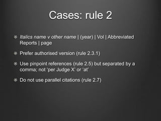 Cases: rule 2
Italics name v other name | (year) | Vol | Abbreviated
Reports | page
Prefer authorised version (rule 2.3.1)
Use pinpoint references (rule 2.5) but separated by a
comma; not ‘per Judge X’ or ‘at’
Do not use parallel citations (rule 2.7)
 