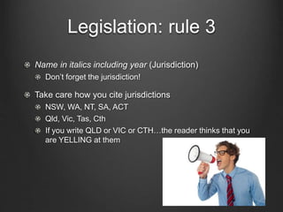 Legislation: rule 3
Name in italics including year (Jurisdiction)
Don’t forget the jurisdiction!
Take care how you cite jurisdictions
NSW, WA, NT, SA, ACT
Qld, Vic, Tas, Cth
If you write QLD or VIC or CTH…the reader thinks that you
are YELLING at them
 