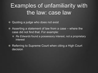 Examples of unfamiliarity with
the law: case law
Quoting a judge who does not exist
Asserting a statement of law from a case – where the
case did not find that. For example:
Re Edwards found a possessory interest, not a proprietary
interest
Referring to Supreme Court when citing a High Court
decision
 