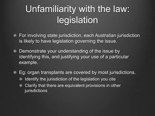 Unfamiliarity with the law:
legislation
For involving state jurisdiction, each Australian jurisdiction
is likely to have legislation governing the issue.
Demonstrate your understanding of the issue by
identifying this, and justifying your use of a particular
example.
Eg: organ transplants are covered by most jurisdictions.
Identify the jurisdiction of the legislation you cite
Clarify that there are equivalent provisions in other
jurisdictions
 