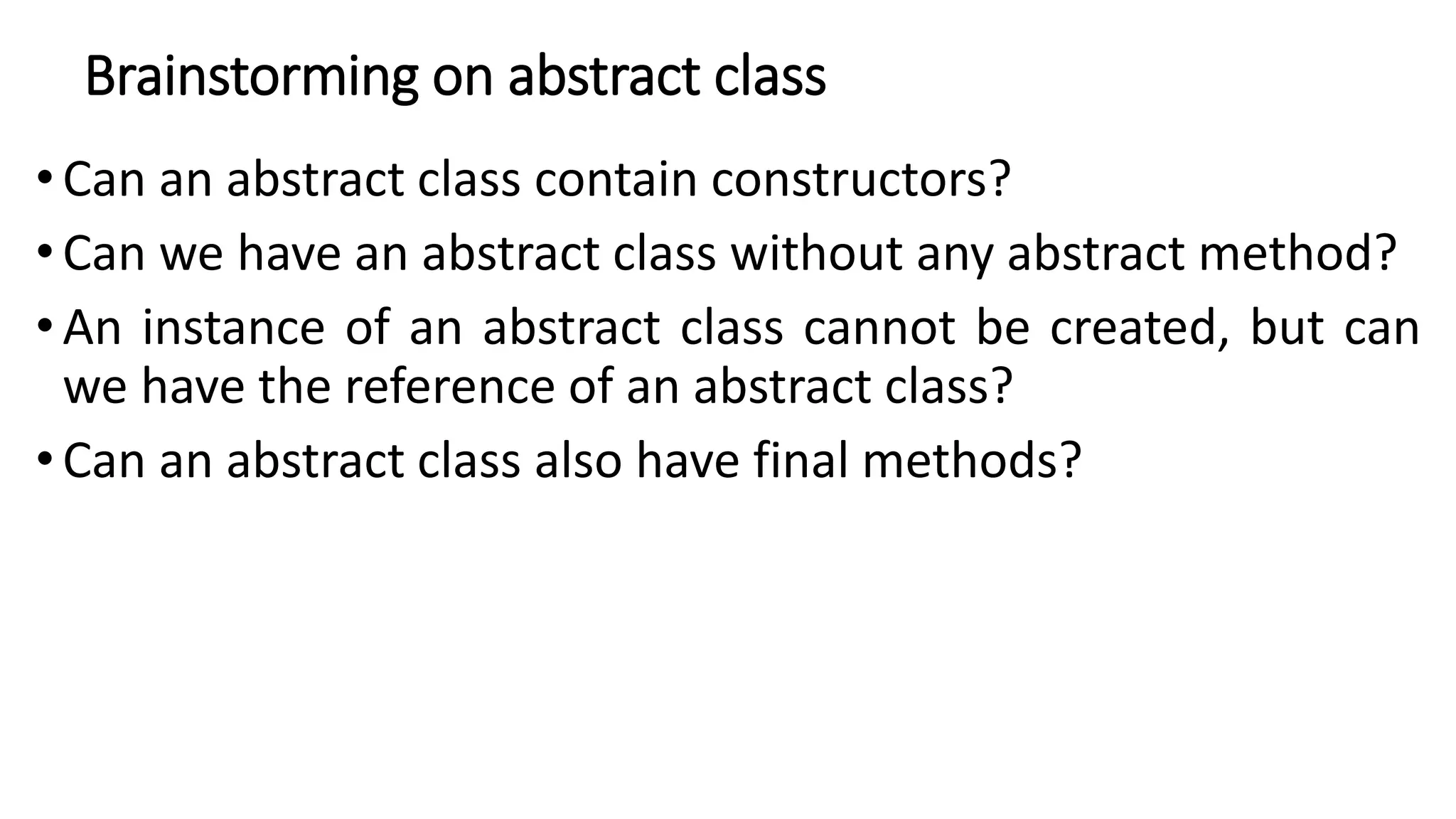 Brainstorming on abstract class
• Can an abstract class contain constructors?
•Can we have an abstract class without any abstract method?
• An instance of an abstract class cannot be created, but can
we have the reference of an abstract class?
• Can an abstract class also have final methods?
 