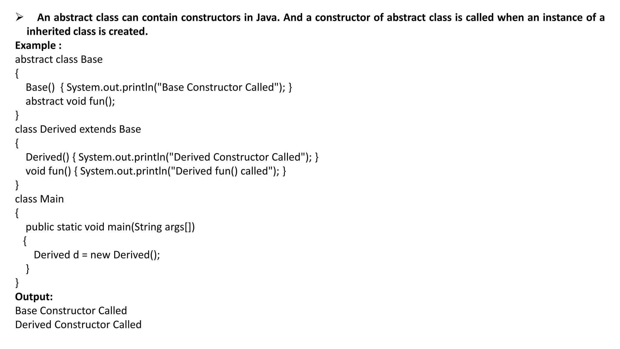  An abstract class can contain constructors in Java. And a constructor of abstract class is called when an instance of a
inherited class is created.
Example :
abstract class Base
{
Base() { System.out.println("Base Constructor Called"); }
abstract void fun();
}
class Derived extends Base
{
Derived() { System.out.println("Derived Constructor Called"); }
void fun() { System.out.println("Derived fun() called"); }
}
class Main
{
public static void main(String args[])
{
Derived d = new Derived();
}
}
Output:
Base Constructor Called
Derived Constructor Called
 