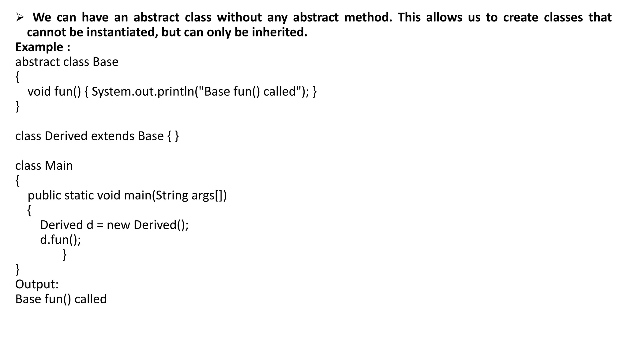  We can have an abstract class without any abstract method. This allows us to create classes that
cannot be instantiated, but can only be inherited.
Example :
abstract class Base
{
void fun() { System.out.println("Base fun() called"); }
}
class Derived extends Base { }
class Main
{
public static void main(String args[])
{
Derived d = new Derived();
d.fun();
}
}
Output:
Base fun() called
 