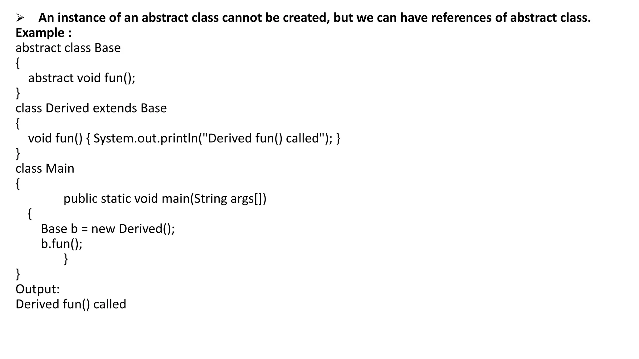  An instance of an abstract class cannot be created, but we can have references of abstract class.
Example :
abstract class Base
{
abstract void fun();
}
class Derived extends Base
{
void fun() { System.out.println("Derived fun() called"); }
}
class Main
{
public static void main(String args[])
{
Base b = new Derived();
b.fun();
}
}
Output:
Derived fun() called
 