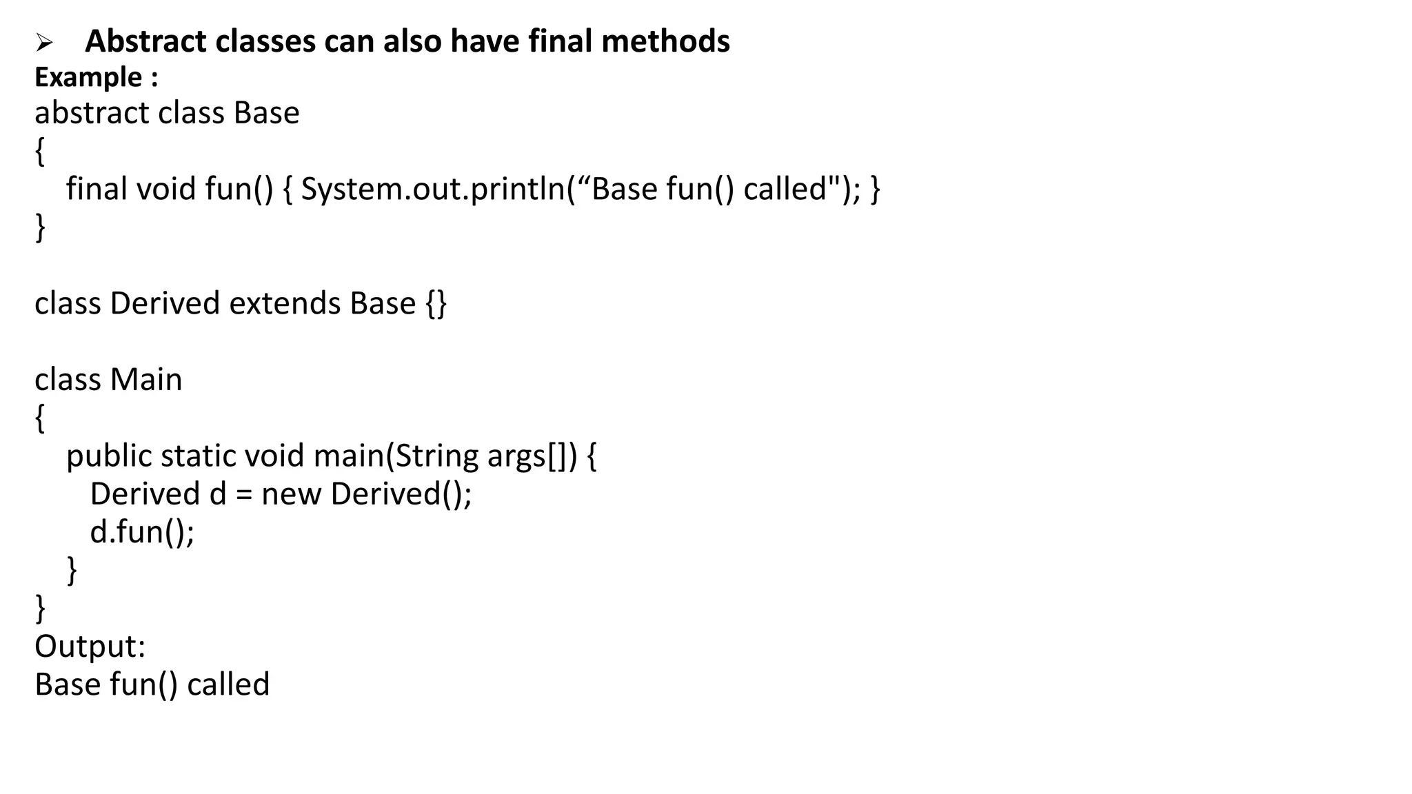  Abstract classes can also have final methods
Example :
abstract class Base
{
final void fun() { System.out.println(“Base fun() called"); }
}
class Derived extends Base {}
class Main
{
public static void main(String args[]) {
Derived d = new Derived();
d.fun();
}
}
Output:
Base fun() called
 