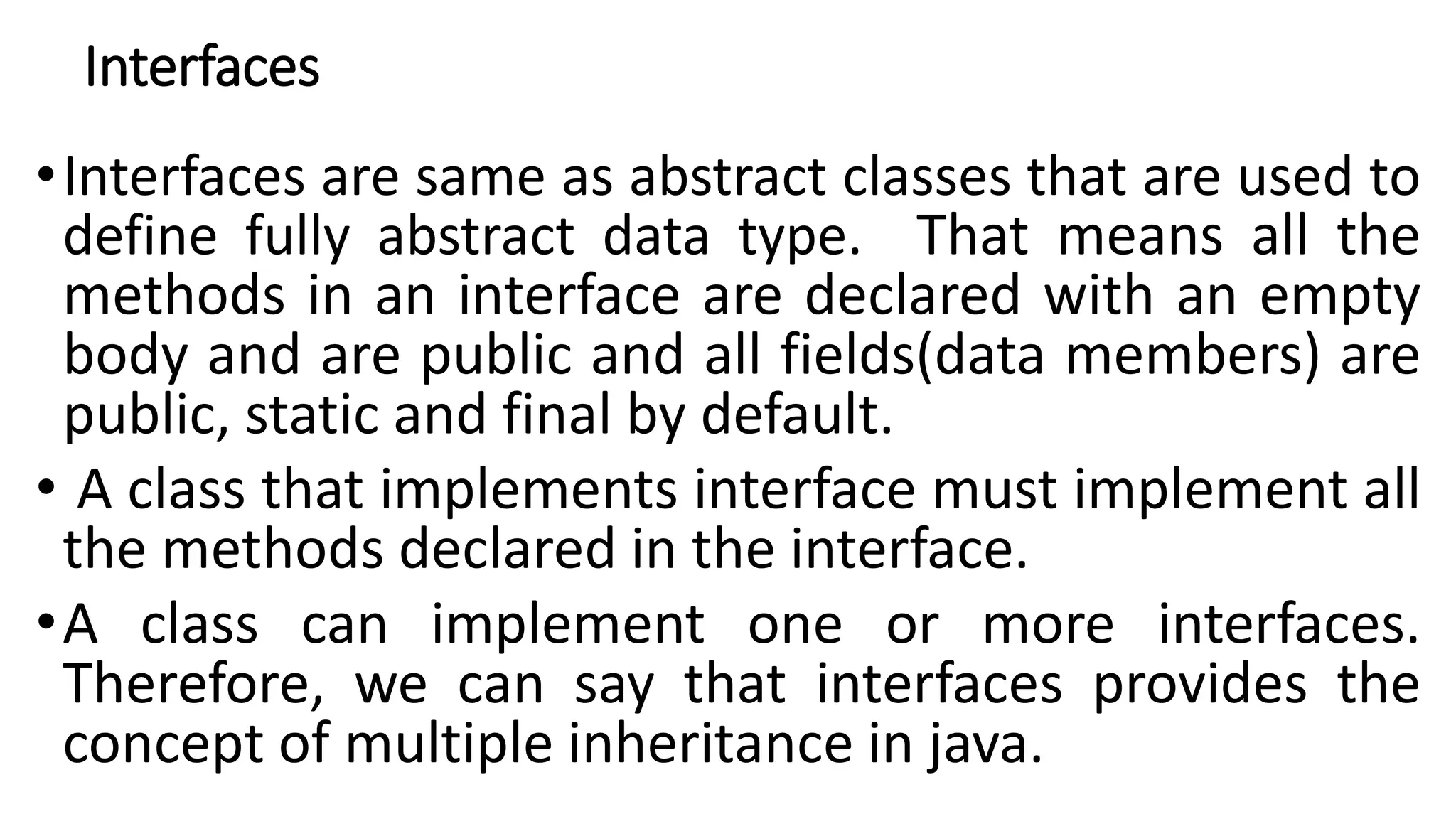 Interfaces
•Interfaces are same as abstract classes that are used to
define fully abstract data type. That means all the
methods in an interface are declared with an empty
body and are public and all fields(data members) are
public, static and final by default.
• A class that implements interface must implement all
the methods declared in the interface.
•A class can implement one or more interfaces.
Therefore, we can say that interfaces provides the
concept of multiple inheritance in java.
 