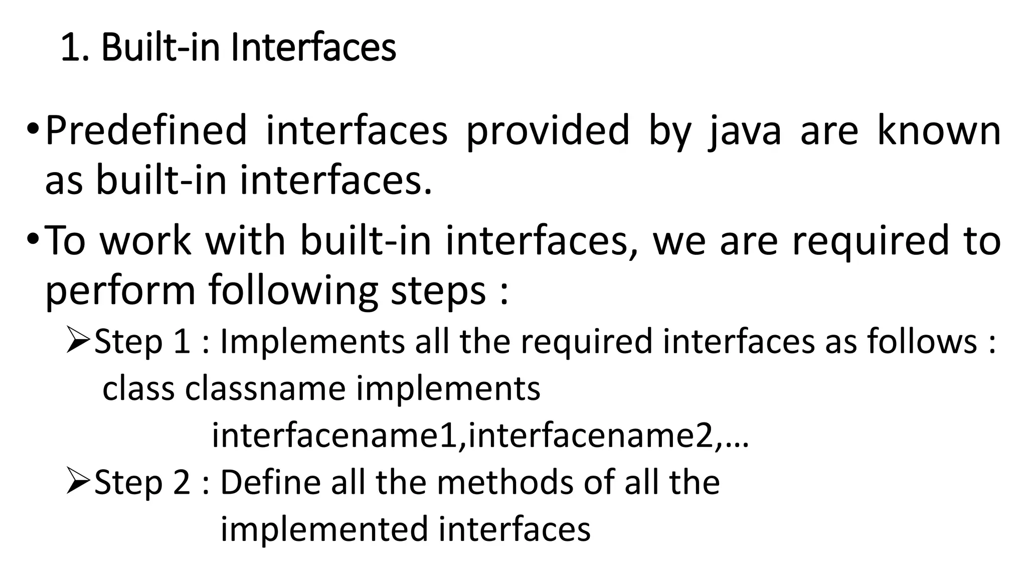 1. Built-in Interfaces
•Predefined interfaces provided by java are known
as built-in interfaces.
•To work with built-in interfaces, we are required to
perform following steps :
Step 1 : Implements all the required interfaces as follows :
class classname implements
interfacename1,interfacename2,…
Step 2 : Define all the methods of all the
implemented interfaces
 