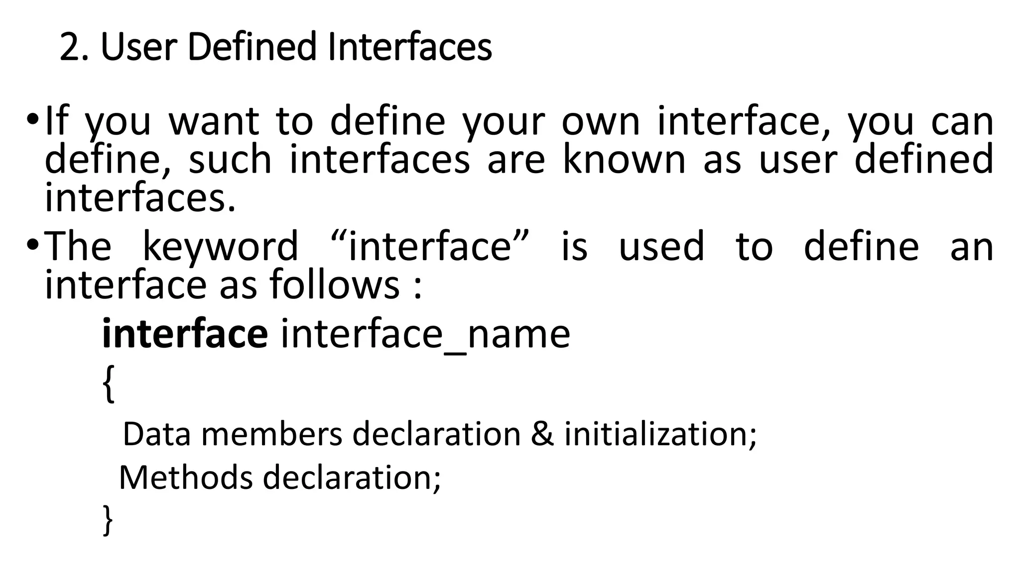 2. User Defined Interfaces
•If you want to define your own interface, you can
define, such interfaces are known as user defined
interfaces.
•The keyword “interface” is used to define an
interface as follows :
interface interface_name
{
Data members declaration & initialization;
Methods declaration;
}
 