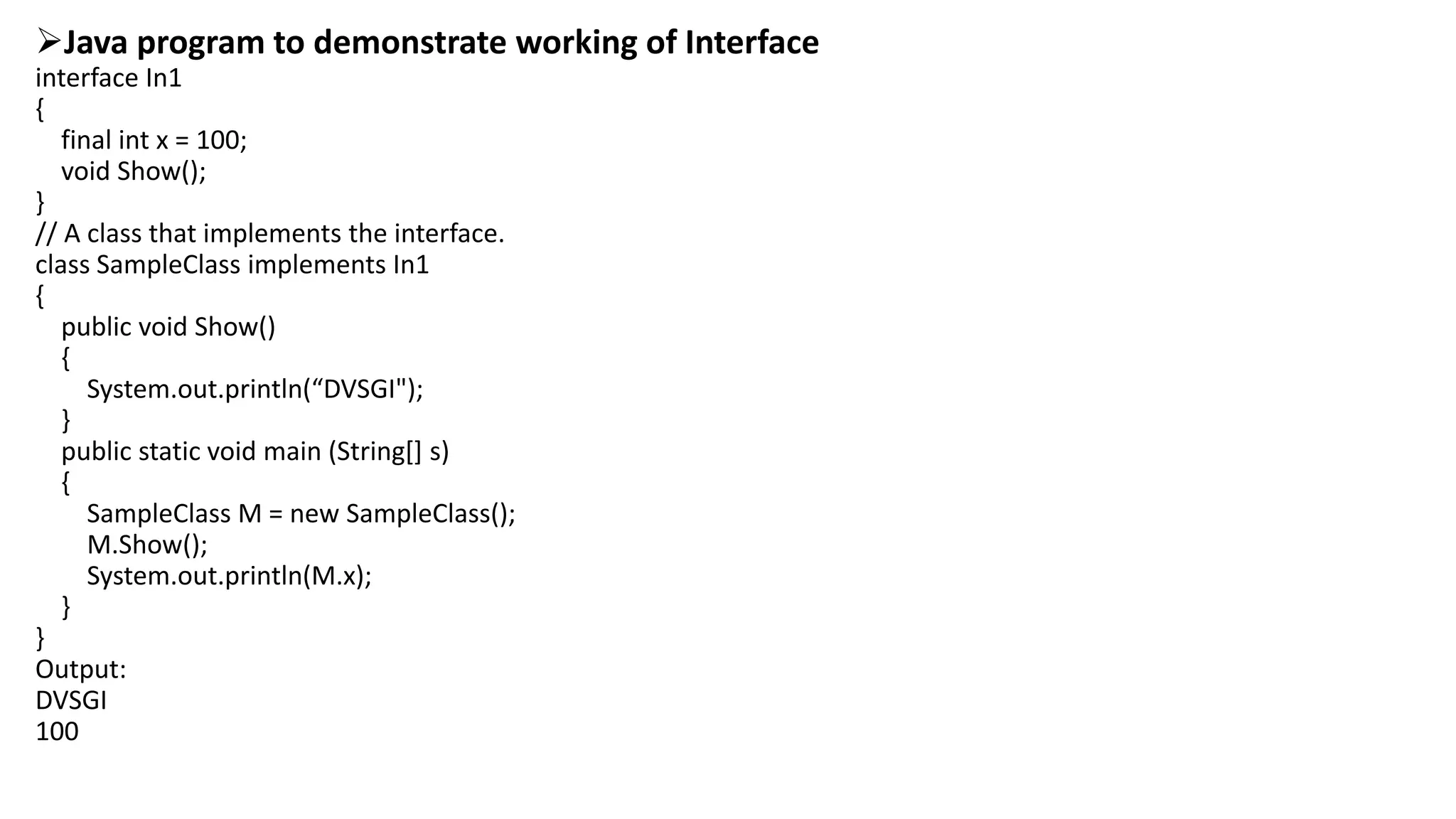 Java program to demonstrate working of Interface
interface In1
{
final int x = 100;
void Show();
}
// A class that implements the interface.
class SampleClass implements In1
{
public void Show()
{
System.out.println(“DVSGI");
}
public static void main (String[] s)
{
SampleClass M = new SampleClass();
M.Show();
System.out.println(M.x);
}
}
Output:
DVSGI
100
 